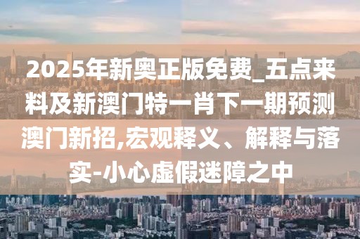 2025年新奧正版免費_五點來料及新澳門特一肖下一期預(yù)測澳門新招,宏觀釋義、解釋與落實-小心虛假迷障之中