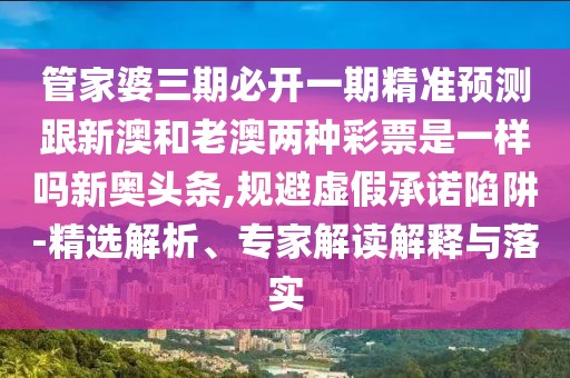 管家婆三期必開一期精準(zhǔn)預(yù)測跟新澳和老澳兩種彩票是一樣嗎新奧頭條,規(guī)避虛假承諾陷阱-精選解析、專家解讀解釋與落實