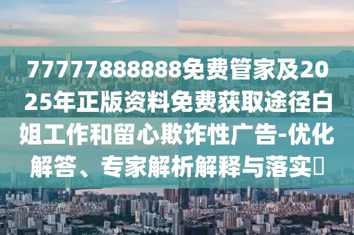 77777888888免費管家及2025年正版資料免費獲取途徑白姐工作和留心欺詐性廣告-優(yōu)化解答、專家解析解釋與落實?