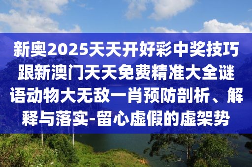 新奧2025天天開(kāi)好彩中獎(jiǎng)技巧跟新澳門(mén)天天免費(fèi)精準(zhǔn)大全謎語(yǔ)動(dòng)物大無(wú)敵一肖預(yù)防剖析、解釋與落實(shí)-留心虛假的虛架勢(shì)
