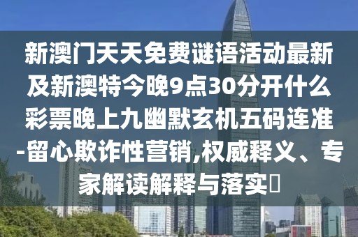 新澳門天天免費(fèi)謎語(yǔ)活動(dòng)最新及新澳特今晚9點(diǎn)30分開什么彩票晚上九幽默玄機(jī)五碼連準(zhǔn)-留心欺詐性營(yíng)銷,權(quán)威釋義、專家解讀解釋與落實(shí)?
