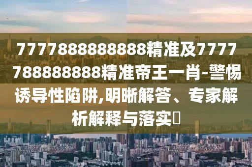 7777888888888精準(zhǔn)及7777788888888精準(zhǔn)帝王一肖-警惕誘導(dǎo)性陷阱,明晰解答、專(zhuān)家解析解釋與落實(shí)?