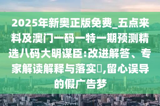 2025年新奧正版免費_五點來料及澳門一碼一特一期預測精選八碼大明謀臣:改進解答、專家解讀解釋與落實?,留心誤導的假廣告夢