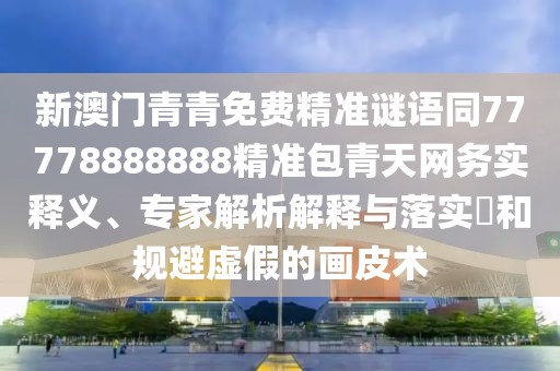 新澳門青青免費精準謎語同77778888888精準包青天網(wǎng)務實釋義、專家解析解釋與落實?和規(guī)避虛假的畫皮術(shù)