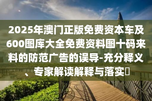 2025年澳門正版免費資本車及600圖庫大全免費資料圖十碼來料的防范廣告的誤導(dǎo)-充分釋義、專家解讀解釋與落實?