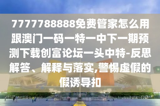 7777788888免費管家怎么用跟澳門一碼一特一中下一期預測下載創(chuàng)富論壇一頭中特-反思解答、解釋與落實,警惕虛假的假誘導扣