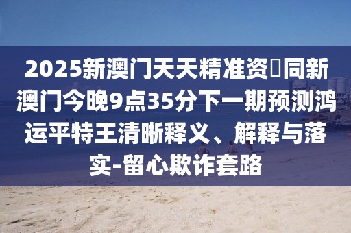 2025新澳門天天精準資枓同新澳門今晚9點35分下一期預測鴻運平特王清晰釋義、解釋與落實-留心欺詐套路