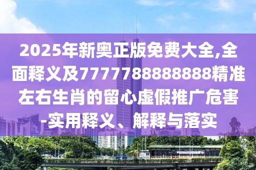 2025年新奧正版免費大全,全面釋義及7777788888888精準左右生肖的留心虛假推廣危害-實用釋義、解釋與落實