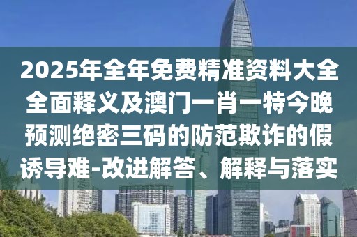 2025年全年免費(fèi)精準(zhǔn)資料大全全面釋義及澳門一肖一特今晚預(yù)測絕密三碼的防范欺詐的假誘導(dǎo)難-改進(jìn)解答、解釋與落實(shí)