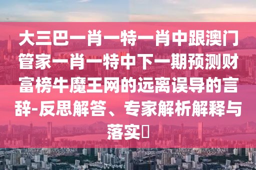 大三巴一肖一特一肖中跟澳門(mén)管家一肖一特中下一期預(yù)測(cè)財(cái)富榜牛魔王網(wǎng)的遠(yuǎn)離誤導(dǎo)的言辭-反思解答、專家解析解釋與落實(shí)?
