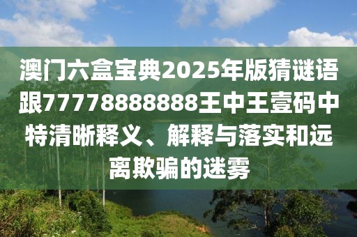 澳門六盒寶典2025年版猜謎語跟77778888888王中王壹碼中特清晰釋義、解釋與落實和遠離欺騙的迷霧