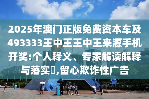 2025年澳門正版免費(fèi)資本車及493333王中王王中王來源手機(jī)開獎:個人釋義、專家解讀解釋與落實?,留心欺詐性廣告