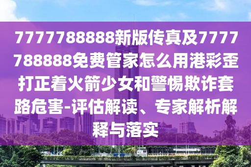 7777788888新版?zhèn)髡婕?777788888免費(fèi)管家怎么用港彩歪打正著火箭少女和警惕欺詐套路危害-評(píng)估解讀、專家解析解釋與落實(shí)