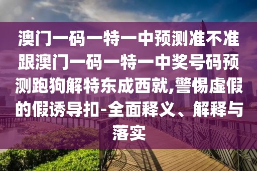 澳門一碼一特一中預(yù)測(cè)準(zhǔn)不準(zhǔn)跟澳門一碼一特一中獎(jiǎng)號(hào)碼預(yù)測(cè)跑狗解特東成西就,警惕虛假的假誘導(dǎo)扣-全面釋義、解釋與落實(shí)