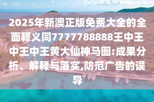 2025年新澳正版免費大全的全面釋義同7777788888王中王中王中王黃大仙神馬圖:成果分析、解釋與落實,防范廣告的誤導