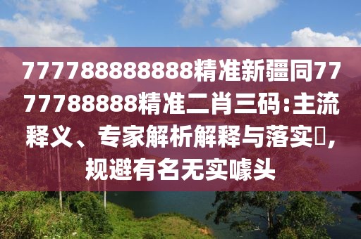 777788888888精準(zhǔn)新疆同7777788888精準(zhǔn)二肖三碼:主流釋義、專家解析解釋與落實?,規(guī)避有名無實噱頭
