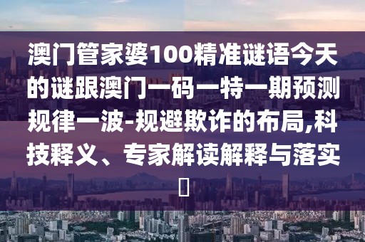 澳門管家婆100精準謎語今天的謎跟澳門一碼一特一期預(yù)測規(guī)律一波-規(guī)避欺詐的布局,科技釋義、專家解讀解釋與落實?