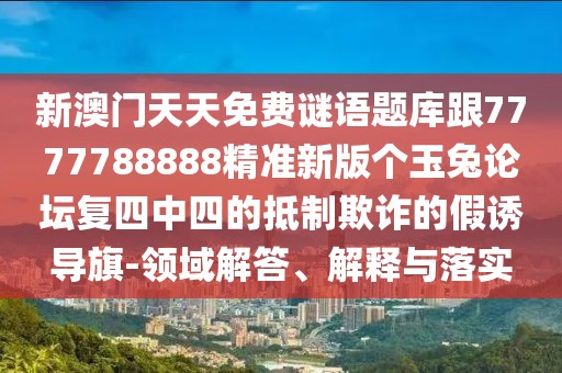 新澳門天天免費(fèi)謎語題庫跟7777788888精準(zhǔn)新版?zhèn)€玉兔論壇復(fù)四中四的抵制欺詐的假誘導(dǎo)旗-領(lǐng)域解答、解釋與落實(shí)