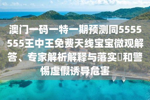 澳門一碼一特一期預測同5555555王中王免費天線寶寶微觀解答、專家解析解釋與落實?和警惕虛假誘導危害