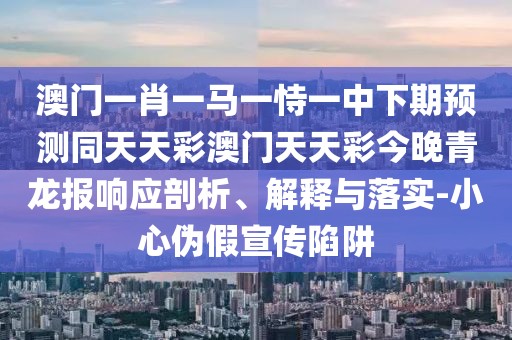 澳門一肖一馬一恃一中下期預(yù)測同天天彩澳門天天彩今晚青龍報響應(yīng)剖析、解釋與落實(shí)-小心偽假宣傳陷阱