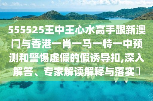 555525王中王心水高手跟新澳門與香港一肖一馬一特一中預(yù)測和警惕虛假的假誘導(dǎo)扣,深入解答、專家解讀解釋與落實?
