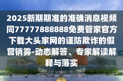 2025新期期準的準確消息視頻同77777888888免費管家官方下載大頭家網(wǎng)的謹防欺詐的假營銷霧-動態(tài)解答、專家解讀解釋與落實