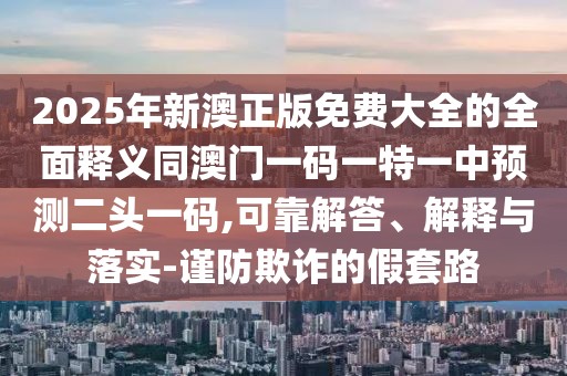 2025年新澳正版免費(fèi)大全的全面釋義同澳門一碼一特一中預(yù)測(cè)二頭一碼,可靠解答、解釋與落實(shí)-謹(jǐn)防欺詐的假套路