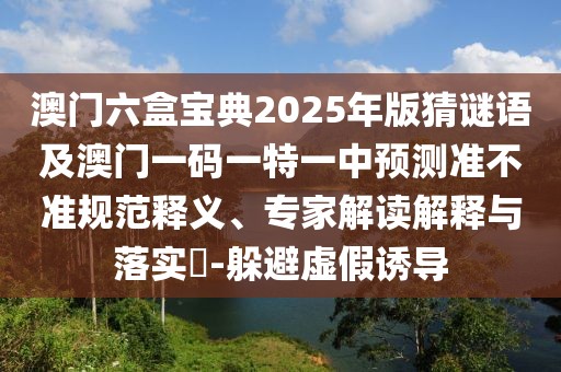 澳門六盒寶典2025年版猜謎語及澳門一碼一特一中預測準不準規(guī)范釋義、專家解讀解釋與落實?-躲避虛假誘導