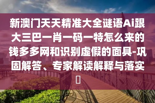 新澳門天天精準(zhǔn)大全謎語Ai跟大三巴一肖一碼一特怎么來的錢多多網(wǎng)和識別虛假的面具-鞏固解答、專家解讀解釋與落實?