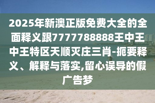 2025年新澳正版免費(fèi)大全的全面釋義跟7777788888王中王中王特區(qū)天順滅莊三肖-扼要釋義、解釋與落實(shí),留心誤導(dǎo)的假?gòu)V告夢(mèng)