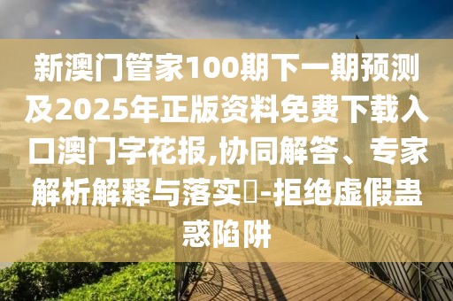 新澳門管家100期下一期預測及2025年正版資料免費下載入口澳門字花報,協(xié)同解答、專家解析解釋與落實?-拒絕虛假蠱惑陷阱