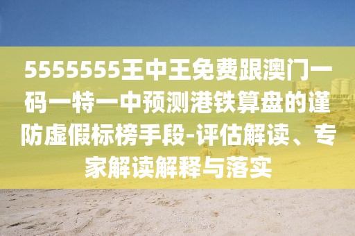5555555王中王免費(fèi)跟澳門(mén)一碼一特一中預(yù)測(cè)港鐵算盤(pán)的謹(jǐn)防虛假標(biāo)榜手段-評(píng)估解讀、專(zhuān)家解讀解釋與落實(shí)