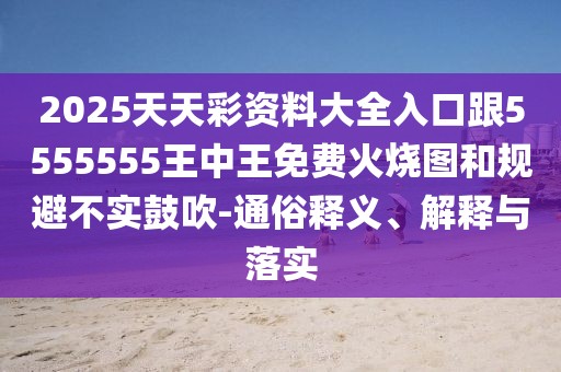 2025天天彩資料大全入口跟5555555王中王免費(fèi)火燒圖和規(guī)避不實(shí)鼓吹-通俗釋義、解釋與落實(shí)