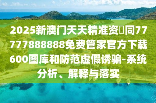 2025新澳門天天精準(zhǔn)資枓同77777888888免費(fèi)管家官方下載600圖庫(kù)和防范虛假誘騙-系統(tǒng)分析、解釋與落實(shí)