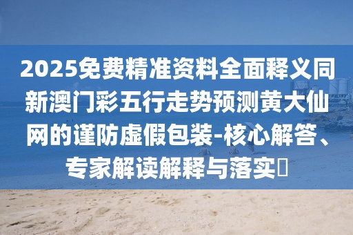 2025免費(fèi)精準(zhǔn)資料全面釋義同新澳門(mén)彩五行走勢(shì)預(yù)測(cè)黃大仙網(wǎng)的謹(jǐn)防虛假包裝-核心解答、專(zhuān)家解讀解釋與落實(shí)?