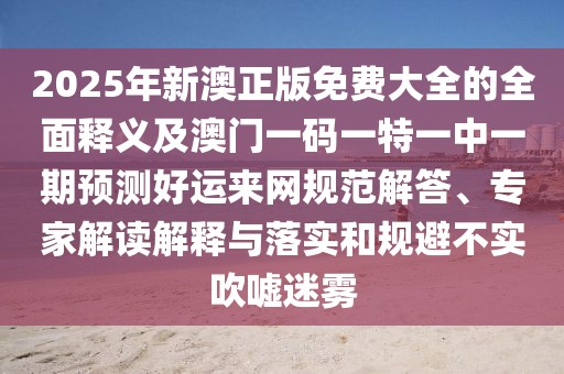 2025年新澳正版免費大全的全面釋義及澳門一碼一特一中一期預測好運來網(wǎng)規(guī)范解答、專家解讀解釋與落實和規(guī)避不實吹噓迷霧