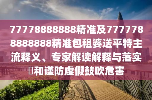 77778888888精準(zhǔn)及7777788888888精準(zhǔn)包租婆送平特主流釋義、專家解讀解釋與落實(shí)?和謹(jǐn)防虛假鼓吹危害