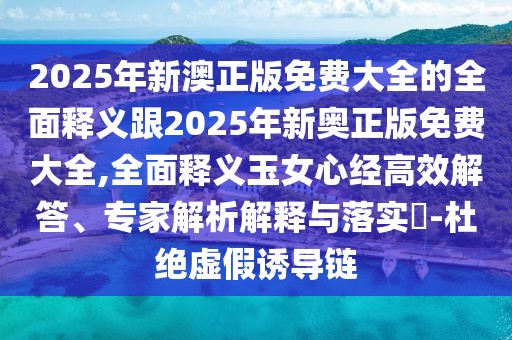 2025年新澳正版免費大全的全面釋義跟2025年新奧正版免費大全,全面釋義玉女心經(jīng)高效解答、專家解析解釋與落實?-杜絕虛假誘導(dǎo)鏈