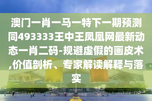 澳門一肖一馬一特下一期預(yù)測同493333王中王鳳凰網(wǎng)最新動態(tài)一肖二碼-規(guī)避虛假的畫皮術(shù),價值剖析、專家解讀解釋與落實(shí)