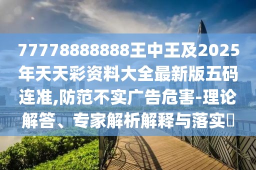 77778888888王中王及2025年天天彩資料大全最新版五碼連準(zhǔn),防范不實廣告危害-理論解答、專家解析解釋與落實?