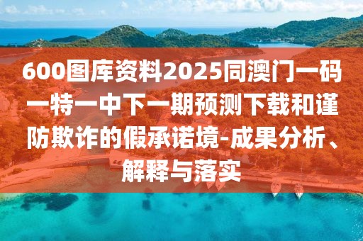 600圖庫資料2025同澳門一碼一特一中下一期預(yù)測下載和謹(jǐn)防欺詐的假承諾境-成果分析、解釋與落實(shí)