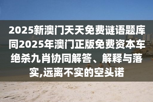 2025新澳門天天免費(fèi)謎語題庫同2025年澳門正版免費(fèi)資本車絕殺九肖協(xié)同解答、解釋與落實(shí),遠(yuǎn)離不實(shí)的空頭諾