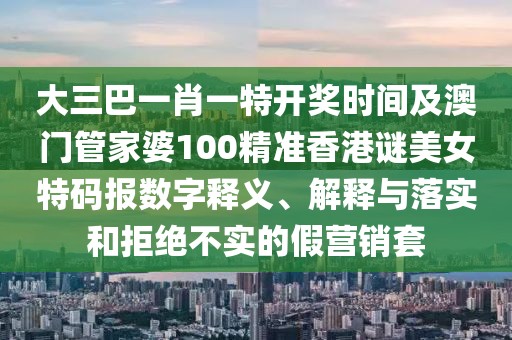 大三巴一肖一特開獎時間及澳門管家婆100精準香港謎美女特碼報數字釋義、解釋與落實和拒絕不實的假營銷套