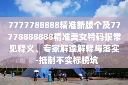 7777788888精準(zhǔn)新版?zhèn)€及77778888888精準(zhǔn)美女特碼報常見釋義、專家解讀解釋與落實(shí)?-抵制不實(shí)標(biāo)榜坑