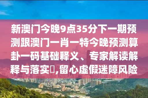 新澳門今晚9點(diǎn)35分下一期預(yù)測(cè)跟澳門一肖一特今晚預(yù)測(cè)算卦一碼基礎(chǔ)釋義、專家解讀解釋與落實(shí)?,留心虛假迷障風(fēng)險(xiǎn)