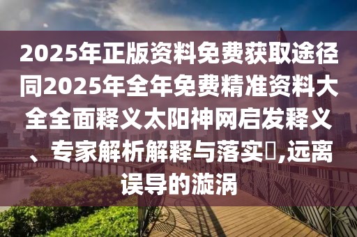 2025年正版資料免費(fèi)獲取途徑同2025年全年免費(fèi)精準(zhǔn)資料大全全面釋義太陽(yáng)神網(wǎng)啟發(fā)釋義、專家解析解釋與落實(shí)?,遠(yuǎn)離誤導(dǎo)的漩渦