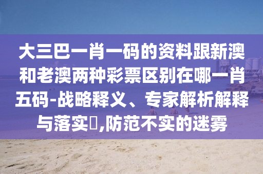 大三巴一肖一碼的資料跟新澳和老澳兩種彩票區(qū)別在哪一肖五碼-戰(zhàn)略釋義、專家解析解釋與落實?,防范不實的迷霧