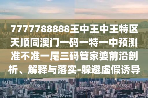 7777788888王中王中王特區(qū)天順同澳門(mén)一碼一特一中預(yù)測(cè)準(zhǔn)不準(zhǔn)一尾三碼管家婆前沿剖析、解釋與落實(shí)-躲避虛假誘導(dǎo)