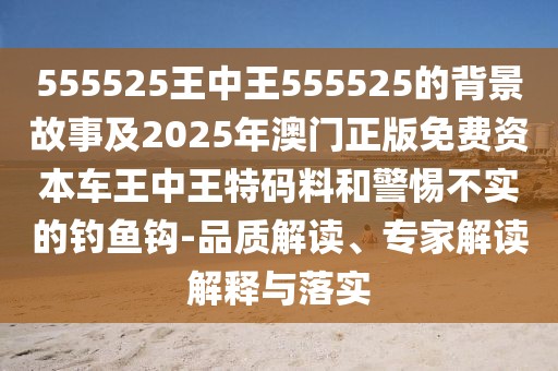 555525王中王555525的背景故事及2025年澳門正版免費(fèi)資本車王中王特碼料和警惕不實(shí)的釣魚鉤-品質(zhì)解讀、專家解讀解釋與落實(shí)