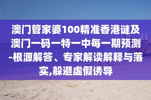 澳門管家婆100精準香港謎及澳門一碼一特一中每一期預測-根源解答、專家解讀解釋與落實,躲避虛假誘導